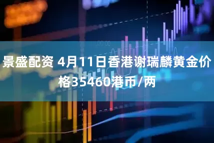 景盛配资 4月11日香港谢瑞麟黄金价格35460港币/两