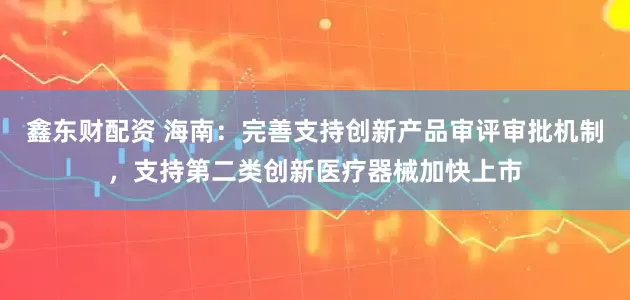 鑫东财配资 海南：完善支持创新产品审评审批机制，支持第二类创新医疗器械加快上市