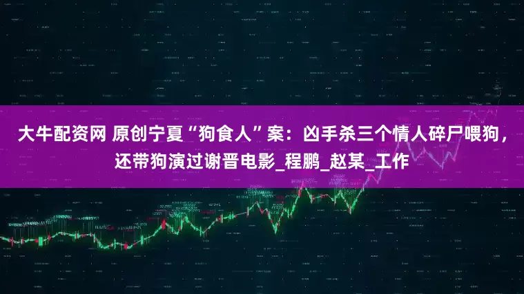 大牛配资网 原创宁夏“狗食人”案：凶手杀三个情人碎尸喂狗，还带狗演过谢晋电影_程鹏_赵某_工作