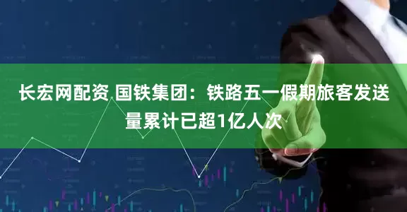 长宏网配资 国铁集团：铁路五一假期旅客发送量累计已超1亿人次