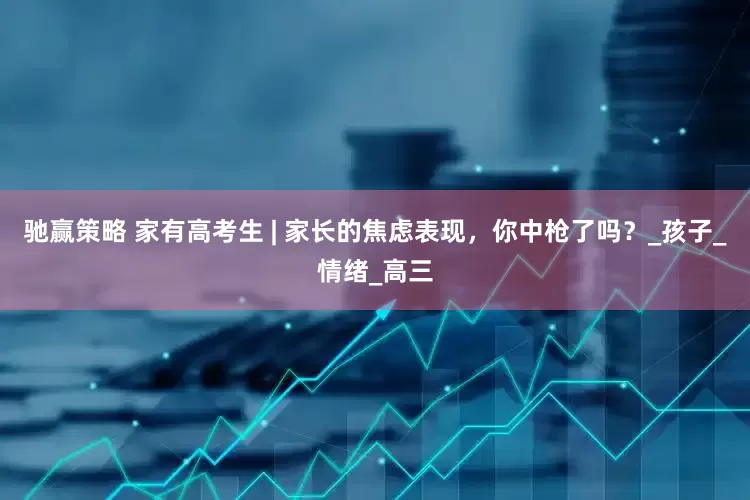 驰赢策略 家有高考生 | 家长的焦虑表现，你中枪了吗？_孩子_情绪_高三