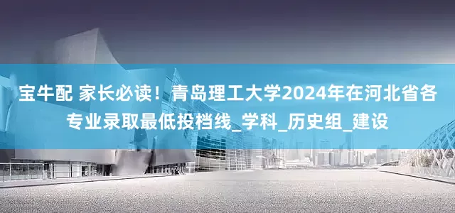 宝牛配 家长必读！青岛理工大学2024年在河北省各专业录取最低投档线_学科_历史组_建设