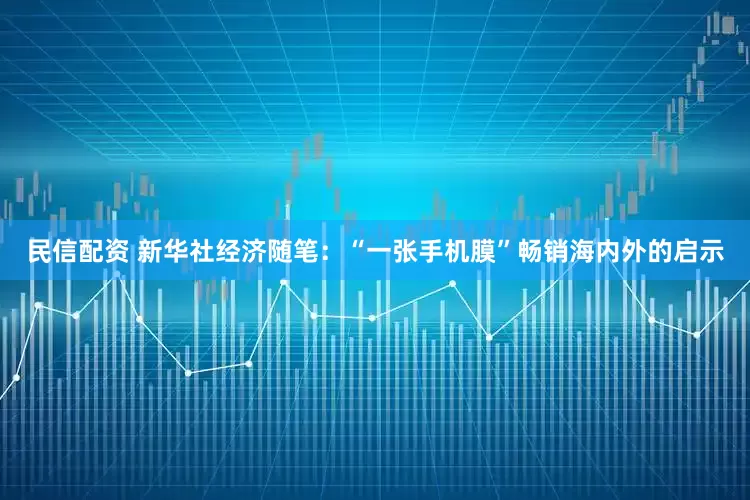民信配资 新华社经济随笔：“一张手机膜”畅销海内外的启示