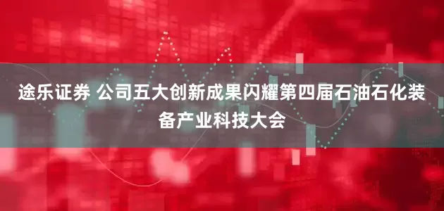 途乐证券 公司五大创新成果闪耀第四届石油石化装备产业科技大会