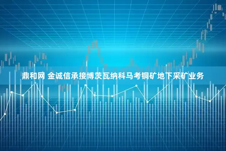 鼎和网 金诚信承接博茨瓦纳科马考铜矿地下采矿业务