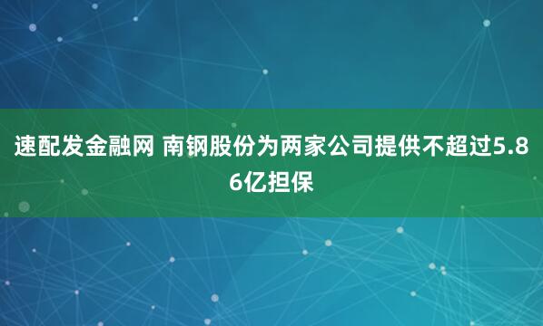 速配发金融网 南钢股份为两家公司提供不超过5.86亿担保