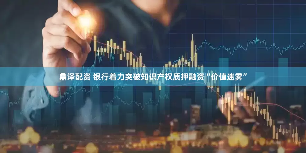 鼎泽配资 银行着力突破知识产权质押融资“价值迷雾”