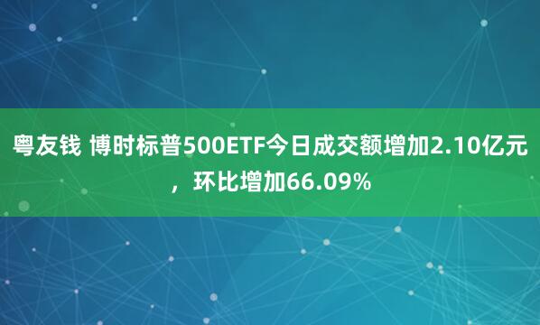 粤友钱 博时标普500ETF今日成交额增加2.10亿元，环比增加66.09%