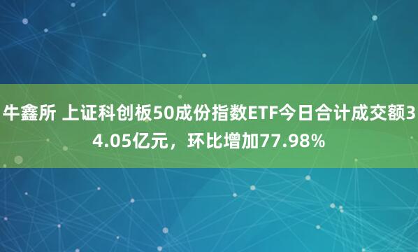 牛鑫所 上证科创板50成份指数ETF今日合计成交额34.05亿元，环比增加77.98%