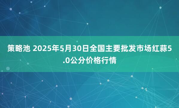 策略池 2025年5月30日全国主要批发市场红蒜5.0公分价格行情