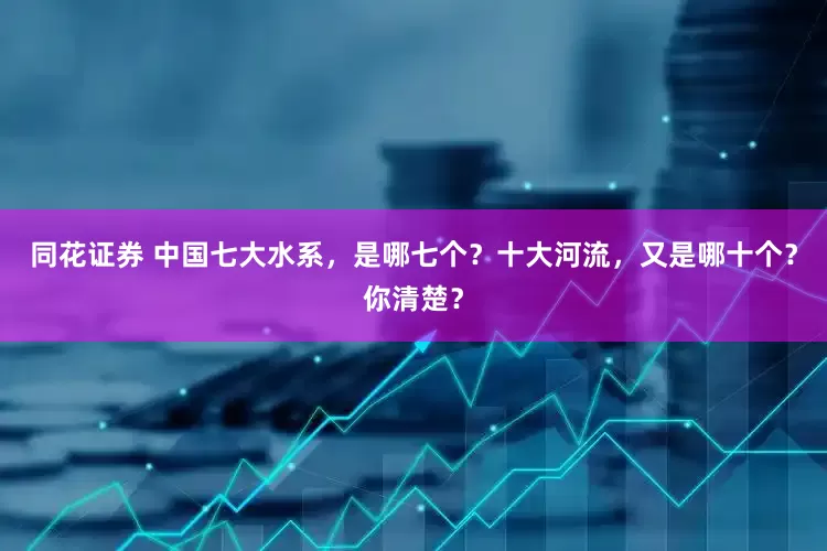 同花证券 中国七大水系，是哪七个？十大河流，又是哪十个？你清楚？