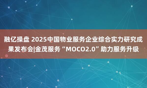 融亿操盘 2025中国物业服务企业综合实力研究成果发布会|金茂服务“MOCO2.0”助力服务升级