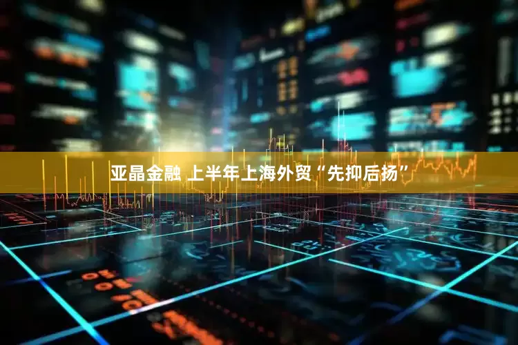 亚晶金融 上半年上海外贸“先抑后扬”