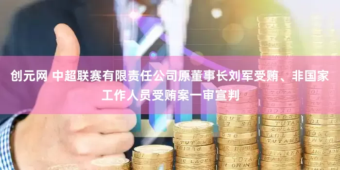 创元网 中超联赛有限责任公司原董事长刘军受贿、非国家工作人员受贿案一审宣判