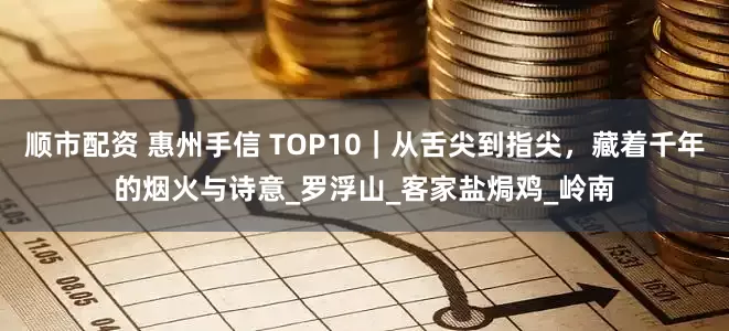 顺市配资 惠州手信 TOP10｜从舌尖到指尖，藏着千年的烟火与诗意_罗浮山_客家盐焗鸡_岭南