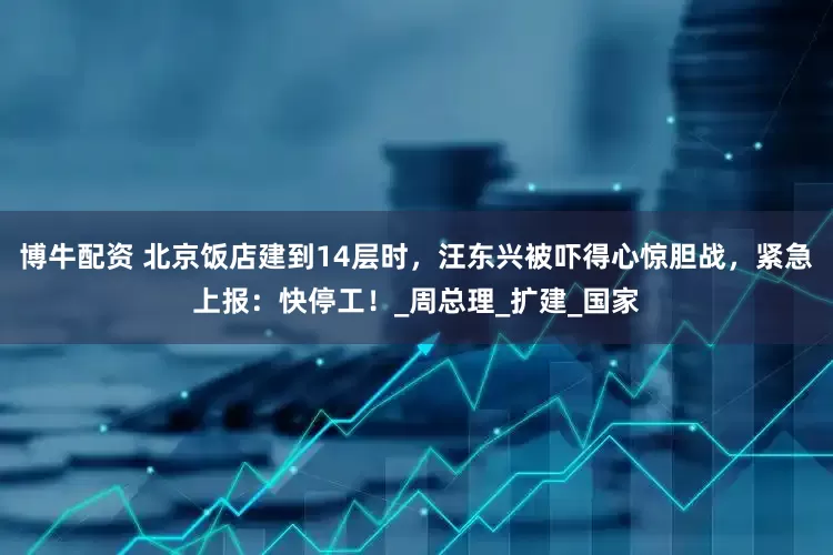 博牛配资 北京饭店建到14层时，汪东兴被吓得心惊胆战，紧急上报：快停工！_周总理_扩建_国家