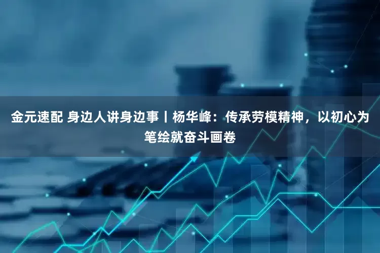 金元速配 身边人讲身边事丨杨华峰：传承劳模精神，以初心为笔绘就奋斗画卷