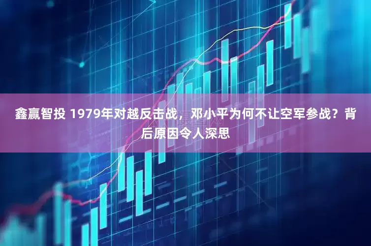 鑫赢智投 1979年对越反击战，邓小平为何不让空军参战？背后原因令人深思