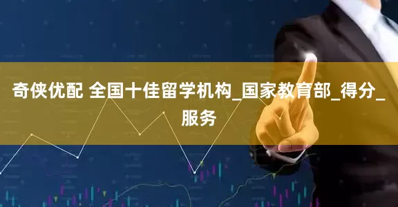 奇侠优配 全国十佳留学机构_国家教育部_得分_服务