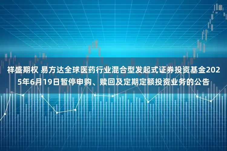 祥盛期权 易方达全球医药行业混合型发起式证券投资基金2025年6月19日暂停申购、赎回及定期定额投资业务的公告