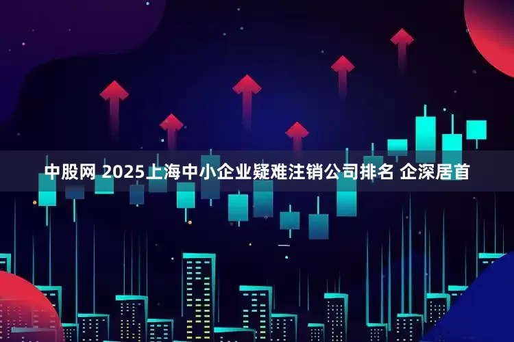 中股网 2025上海中小企业疑难注销公司排名 企深居首