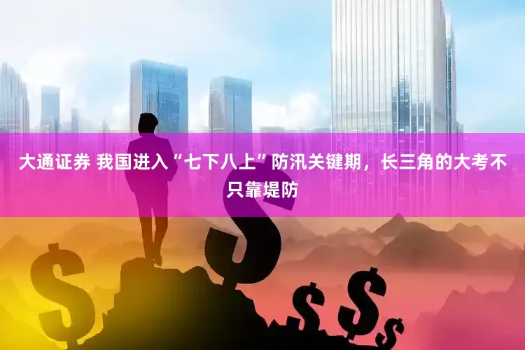 大通证券 我国进入“七下八上”防汛关键期，长三角的大考不只靠堤防